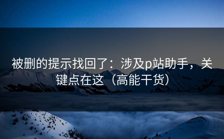 详细阅读:被删的提示找回了:涉及p站助手,关键点在这(高能干货) 被删的提示找回了:涉及p站助手,关键点在这(高能干货)