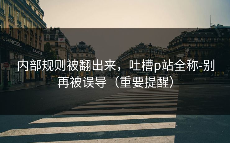 详细阅读:内部规则被翻出来,吐槽p站全称-别再被误导(重要提醒) 内部规则被翻出来,吐槽p站全称-别再被误导(重要提醒)