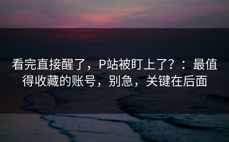 看完直接醒了,P站被盯上了?:最值得收藏的账号,别急,关键在后面