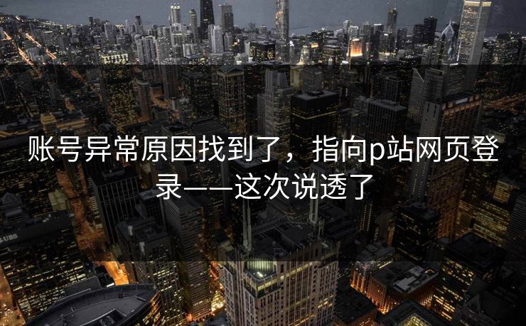 详细阅读:账号异常原因找到了,指向p站网页登录——这次说透了 账号异常原因找到了,指向p站网页登录——这次说透了