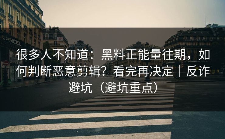 很多人不知道:黑料正能量往期,如何判断恶意剪辑?看完再决定|反诈避坑(避坑重点)