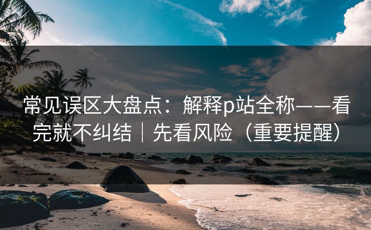 详细阅读:常见误区大盘点:解释p站全称——看完就不纠结|先看风险(重要提醒) 常见误区大盘点:解释p站全称——看完就不纠结|先看风险(重要提醒)