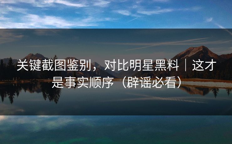 关键截图鉴别,对比明星黑料|这才是事实顺序(辟谣必看)
